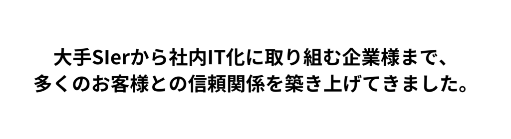 大手SIerから社内IT化に取り組む企業様まで、
多くのお客様との信頼関係を築き上げてきました。
